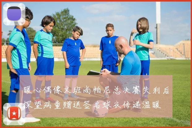 暖心偶像文班尚帕尼总决赛失利后探望病童赠送签名球衣传递温暖
