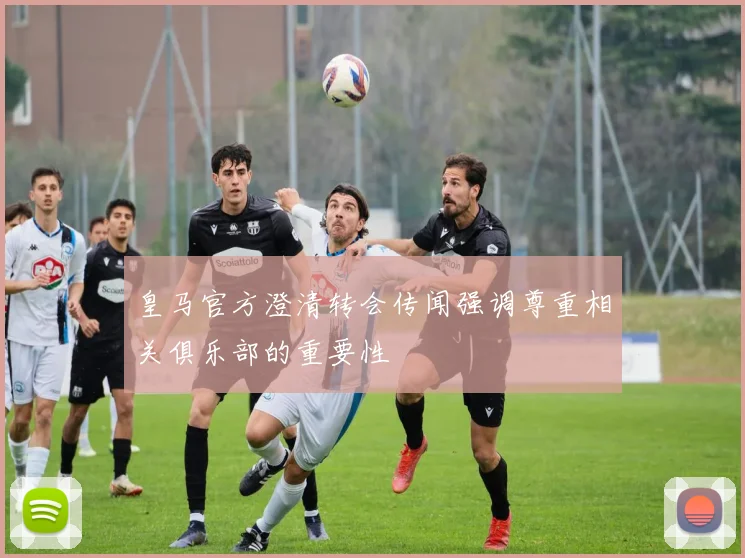 皇马官方澄清转会传闻强调尊重相关俱乐部的重要性