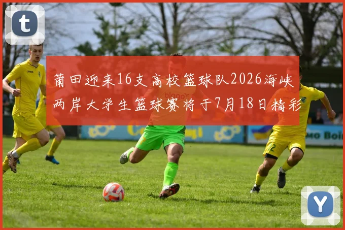 莆田迎来16支高校篮球队2026海峡两岸大学生篮球赛将于7月18日精彩开幕