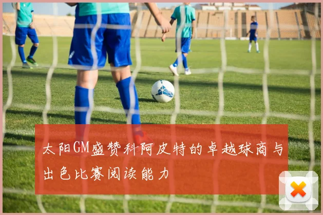 太阳GM盛赞科阿皮特的卓越球商与出色比赛阅读能力
