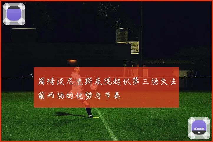 周琦谈尼克斯表现起伏第三场失去前两场的优势与节奏