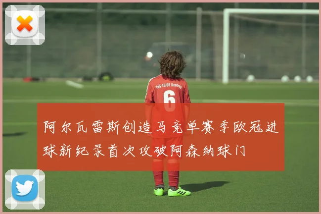 阿尔瓦雷斯创造马竞单赛季欧冠进球新纪录首次攻破阿森纳球门