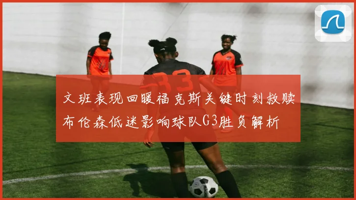 文班表现回暖福克斯关键时刻救赎布伦森低迷影响球队G3胜负解析