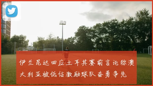 伊兰昆达回应土耳其赛前言论称澳大利亚被低估激励球队奋勇争先