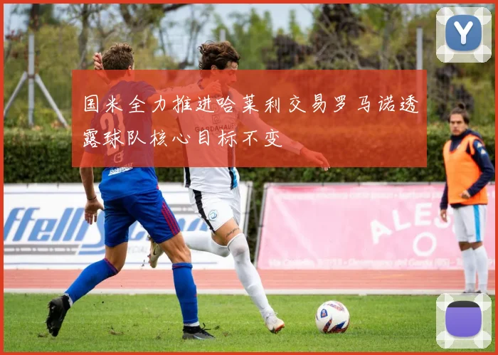 国米全力推进哈莱利交易罗马诺透露球队核心目标不变