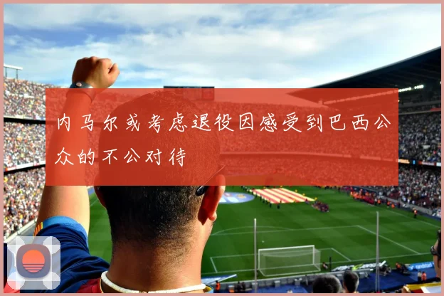 内马尔或考虑退役因感受到巴西公众的不公对待