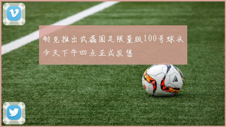 耐克推出武磊国足限量版100号球衣今天下午四点正式发售